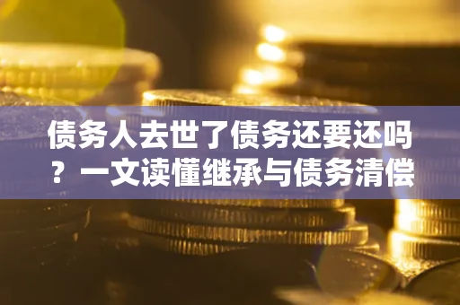 济南债务人去世了债务还要还吗？一文读懂继承与债务清偿