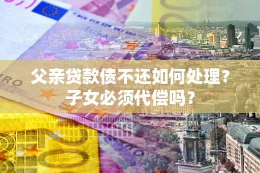 济南父亲贷款债不还如何处理？子女必须代偿吗？