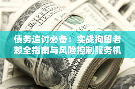 济南债务追讨必备：实战拘留老赖全指南与风险控制服务机构推荐