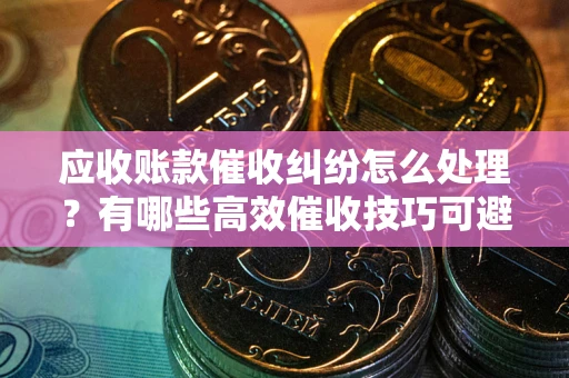 济南应收账款催收纠纷怎么处理？有哪些高效催收技巧可避免坏账？